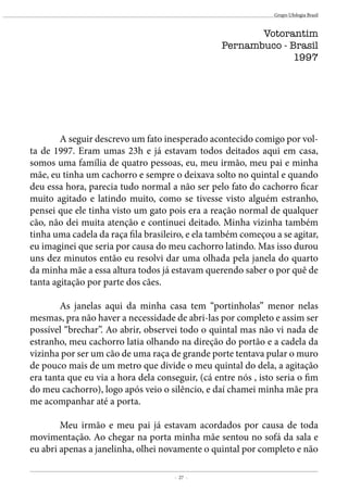 - 27 -
Grupo Ufologia Brasil
	 A seguir descrevo um fato inesperado acontecido comigo por vol-
ta de 1997. Eram umas 23h e já estavam todos deitados aqui em casa,
somos uma família de quatro pessoas, eu, meu irmão, meu pai e minha
mãe, eu tinha um cachorro e sempre o deixava solto no quintal e quando
deu essa hora, parecia tudo normal a não ser pelo fato do cachorro ficar
muito agitado e latindo muito, como se tivesse visto alguém estranho,
pensei que ele tinha visto um gato pois era a reação normal de qualquer
cão, não dei muita atenção e continuei deitado. Minha vizinha também
tinha uma cadela da raça fila brasileiro, e ela também começou a se agitar,
eu imaginei que seria por causa do meu cachorro latindo. Mas isso durou
uns dez minutos então eu resolvi dar uma olhada pela janela do quarto
da minha mãe a essa altura todos já estavam querendo saber o por quê de
tanta agitação por parte dos cães.
	
	 As janelas aqui da minha casa tem “portinholas” menor nelas
mesmas, pra não haver a necessidade de abri-las por completo e assim ser
possível “brechar”. Ao abrir, observei todo o quintal mas não vi nada de
estranho, meu cachorro latia olhando na direção do portão e a cadela da
vizinha por ser um cão de uma raça de grande porte tentava pular o muro
de pouco mais de um metro que divide o meu quintal do dela, a agitação
era tanta que eu via a hora dela conseguir, (cá entre nós , isto seria o fim
do meu cachorro), logo após veio o silêncio, e daí chamei minha mãe pra
me acompanhar até a porta.
	
	 Meu irmão e meu pai já estavam acordados por causa de toda
movimentação. Ao chegar na porta minha mãe sentou no sofá da sala e
eu abri apenas a janelinha, olhei novamente o quintal por completo e não
Votorantim
Pernambuco - Brasil
1997
 