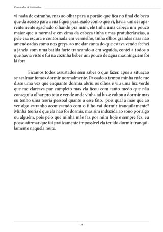 - 28 -
Contatados & Abduzidos
vi nada de estranho, mas ao olhar para o portão que fica no final do beco
que dá acesso para a rua fiquei paralisado com o que vi, havia um ser apa-
rentemente agachado olhando pra mim, ele tinha uma cabeça um pouco
maior que o normal e em cima da cabeça tinha umas protuberâncias, a
pele era escura e contornada em vermelho, tinha olhos grandes mas não
amendoados como nos greys, ao me dar conta do que estava vendo fechei
a janela com uma batida forte trancando-a em seguida, contei a todos o
que havia visto e fui na cozinha beber um pouco de água mas ninguém foi
lá fora.
	
	 Ficamos todos assustados sem saber o que fazer, apos a situação
se acalmar fomos dormir normalmente. Passado o tempo minha mãe me
disse uma vez que enquanto dormia abriu os olhos e viu uma luz verde
que me clareava por completo mas ela ficou com tanto medo que não
conseguiu olhar pro teto e ver de onde vinha tal luz e voltou a dormir mas
eu tenho uma teoria pessoal quanto a esse fato, pois qual a mãe que ao
ver algo estranho acontecendo com o filho vai dormir tranquilamente?
Minha teoria é que ela não foi dormir, mas sim induzida ao sono por algo
ou alguém, pois pelo que minha mãe faz por mim hoje e sempre fez, eu
posso afirmar que foi praticamente impossível ela ter ido dormir tranqui-
lamente naquela noite.
 