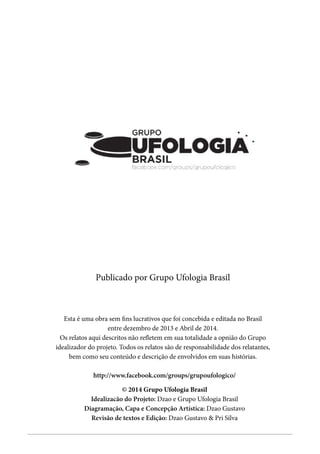 - 3 -
Grupo Ufologia Brasil
Publicado por Grupo Ufologia Brasil
Esta é uma obra sem fins lucrativos que foi concebida e editada no Brasil
entre dezembro de 2013 e Abril de 2014.
Os relatos aqui descritos não refletem em sua totalidade a opnião do Grupo
idealizador do projeto. Todos os relatos são de responsabilidade dos relatantes,
bem como seu conteúdo e descrição de envolvidos em suas histórias.
© 2014 Grupo Ufologia Brasil
Idealizacão do Projeto: Dzao e Grupo Ufologia Brasil
Diagramação, Capa e Concepção Artística: Dzao Gustavo
Revisão de textos e Edição: Dzao Gustavo & Pri Silva
http://www.facebook.com/groups/grupoufologico/
 