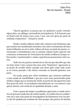 - 31 -
Grupo Ufologia Brasil
	“Queria agradecer as pessoas que me ajudaram a poder entender
alguns fatos, aos ufólogos e psicanalistas principalmente. É de lamentar que
no Brasil onde há muitos casos como o meu, não tem apoio por parte de
entidades competentes.” - Gonçalves, Sarah.
		
	 Desde a minha infância tenho tido contacto com fenômenos que
para muitos são considerados estranhos, tais como o avistamento de luzes
muito brilhantes no céu à noite, reflexos de luzes na janela do quarto, co-
municação e entendimento com os animais, relação muito especial com
a natureza, avistamento de “ovnis”perto da minha residência (sempre so-
brevoando e monitorando) e muitas experiências paranormais entre ou-
tras.
	 Tudo isto me parecia normal até ao dia em que descobri que não
era bem assim. Com o passar dos anos estes “fenômenos” agravaram-se
ao ponto de acordar muito cansada com dores pelo corpo todo como
se eu tivesse passado o dia inteiro correndo ou fazendo ginástica sem
parar. 	
	 Na escola, passei por vários incidentes, que variavam conforme
o meu estado de sensibilidade e que por vezes eram presenciados pelas
minhas colegas que se assustavam muito ao ponto de não quererem mais
ficar perto de mim. As recordações intensificaram-se e eu comecei a não
querer dormir, com medo de ser apanhada durante o sono.
	 Com o passar do tempo os problemas agravaram-se ainda mais e
tive de procurar ajuda fora da minha família. As minhas buscas conduzi-
ram-me a uma associação de investigadores do fenômenos ovni (na épo-
ca não fui ajudada por nenhum dos dois porque não passava de fantasia
Cabo Frio
Rio de Janeiro - Brasil
1995
 