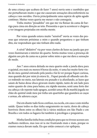 - 32 -
Contatados & Abduzidos
de uma criança que acabara de fazer 7 anos) ouvia sons e zumbidos que
me perturbavam muito e que me causavam sensações desconfortáveis na
cabeça e nos ouvidos. Ouvia principalmente uma espécie de apito agudo
contínuo. Muitas vezes queria me mexer e não conseguia.
	 Tinha muitos “pesadelos” em que me via flutuar da cama de bar-
riga para cima em direção ao teto. Pressentia o que ia acontecer e chegava
a ver imagens projetadas em minha mente.
	 Por vezes quando estava muito “sensível” ouvia as vozes das pes-
soas que estavam próximas a mim e quando perguntava o que tinham
dito, me respondiam que não tinham dito nada.
	 A nível “abdutivo” via por vezes clarões de luzes na janela que por
vezes iluminavam o interior do quarto. Sentia muitas vezes a presença de
alguém aos pés da cama ou a pairar sobre mim o que me dava a sensação
de medo.
	 Aos 7 anos estava deitada no meu quarto onde a janela dava para
o quintal, era mais ou menos 8 horas da noite, vi uma luz muito forte vin-
do do meu quintal entrando pela janela e fui lá ver porque fiquei curiosa,
mas quando dei por mim já estava lá... Fiquei parada ali olhando um dis-
co redondo no meio, nas laterais era puxado e ia afunilando, as luzes que
saiam de baixo desse disco giravam muito rápido, tanto de um lado para
outro quanto de cima para baixo, era rápido mesmo, senti uma forte dor
na cabeça e de repente tudo apagou, acordei umas 4h da manhã jogada no
chão do quintal onde meu pai tinha um quartinho que guardava as caças
e armas, ele adorava caçar.
	 Dai em diante tudo ficou confuso, na escola, em casa e com minha
saúde. Quase todos os dias tinha sangramento no nariz, dores de cabeça
horríveis (bem entre os olhos) fui à vários médicos em São Paulo e em
Brasília e em todos os lugares fui também à psicólogos e psiquiatras.
	
	 Minha família tinha boas condições para que eu tivesse acessos aos
melhores médicos, mas isso só ia me frustrando mais e mais, porque os
exames nunca davam nada. Eis que então comecei a ter epilepsia.	
 