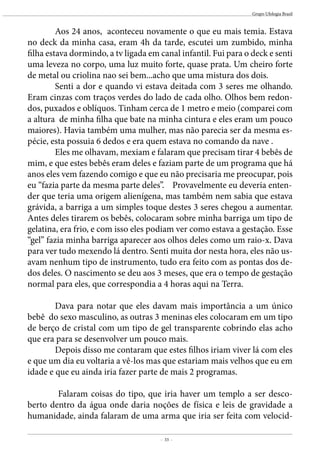 - 33 -
Grupo Ufologia Brasil
	 Aos 24 anos, aconteceu novamente o que eu mais temia. Estava
no deck da minha casa, eram 4h da tarde, escutei um zumbido, minha
filha estava dormindo, a tv ligada em canal infantil. Fui para o deck e senti
uma leveza no corpo, uma luz muito forte, quase prata. Um cheiro forte
de metal ou criolina nao sei bem...acho que uma mistura dos dois.
	 Senti a dor e quando vi estava deitada com 3 seres me olhando.
Eram cinzas com traços verdes do lado de cada olho. Olhos bem redon-
dos, puxados e oblíquos. Tinham cerca de 1 metro e meio (comparei com
a altura de minha filha que bate na minha cintura e eles eram um pouco
maiores). Havia também uma mulher, mas não parecia ser da mesma es-
pécie, esta possuia 6 dedos e era quem estava no comando da nave .
	 Eles me olhavam, mexiam e falaram que precisam tirar 4 bebês de
mim, e que estes bebês eram deles e faziam parte de um programa que há
anos eles vem fazendo comigo e que eu não precisaria me preocupar, pois
eu “fazia parte da mesma parte deles”. Provavelmente eu deveria enten-
der que teria uma origem alienígena, mas também nem sabia que estava
grávida, a barriga a um simples toque destes 3 seres chegou a aumentar.
Antes deles tirarem os bebês, colocaram sobre minha barriga um tipo de
gelatina, era frio, e com isso eles podiam ver como estava a gestação. Esse
“gel” fazia minha barriga aparecer aos olhos deles como um raio-x. Dava
para ver tudo mexendo lá dentro. Senti muita dor nesta hora, eles não us-
avam nenhum tipo de instrumento, tudo era feito com as pontas dos de-
dos deles. O nascimento se deu aos 3 meses, que era o tempo de gestação
normal para eles, que correspondia a 4 horas aqui na Terra.
	 Dava para notar que eles davam mais importância a um único
bebê do sexo masculino, as outras 3 meninas eles colocaram em um tipo
de berço de cristal com um tipo de gel transparente cobrindo elas acho
que era para se desenvolver um pouco mais.
	 Depois disso me contaram que estes filhos iriam viver lá com eles
e que um dia eu voltaria a vê-los mas que estariam mais velhos que eu em
idade e que eu ainda iria fazer parte de mais 2 programas.
	 Falaram coisas do tipo, que iria haver um templo a ser desco-
berto dentro da água onde daria noções de física e leis de gravidade a
humanidade, ainda falaram de uma arma que iria ser feita com velocid-
 