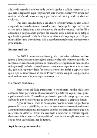 - 34 -
Contatados & Abduzidos
ade de disparo de 1 ano luz onde poderia ajudar a colidir meteoros para
que não chegassem aqui. Explicaram que iríamos sobreviver ainda por
muitos milhões de anos, mas que precisamos de uma grande mudança e
evolução.
	 Dai, senti uma luz forte e um cheiro forte novamente e eles iam se
apagando foi quando eu senti uma dor e um choque pelo corpo inteiro, eu
estava então deitada no deck de madeira da minha varanda, minha filha
chorando e perguntando porque me escondi dela, olhei no meu relógio
que havia se passado mais de 4 horas, senti um alívio porque percebi que
minha filha tinha dormido no sofá e acordou naquele exato momento me
procurando.
Exames medicos :
	 Em 2000 fiz um exame de tomografia, ressonância eletroencefalo-
grama e deu alteração na rotação e uma atividade do lóbulo esquerdo. Os
médicos se assustaram, passaram medicações e explicaram para minha
mãe que eu já poderia ter nascido com isso e meu corpo foi se acostuman-
do, que essa hiperatividade funcionaria como um radar e captaria tudo
que é tipo de informação ao redor. Provavelmente era por isso que sentia
muitas dores na cabeça e sangramentos no nariz.
E o contato continua...
	 Estes seres até hoje participam e monitoram minha vida, isso
começou fazer parte da minha rotina, abro a janela e lá vejo as luzes prin-
cipalmente de noite. Posso dizer que isso faz parte de um programa bem
elaborado por estes seres que se dividem em 4 etapas. 2 etapas já foram.
	 Agora já não sei mais se posso ajudar como deveria e o que tenho
passou de terror a privilégio, estes seres mantêm contato comigo direto e
acho muito importante as mensagens que eles me transmitem e o que eles
me ensinam, Além de terem me ensinado a lidar com as minhas capaci-
dades mentais através de “aulas práticas”, continuam a explicar-me certas
coisas e por vezes falam-me do futuro.
Aqui ficam alguns exemplos:
 