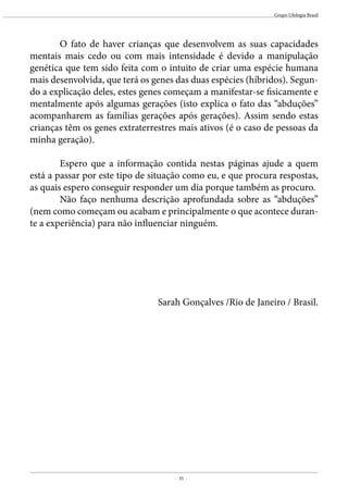 - 35 -
Grupo Ufologia Brasil
	 O fato de haver crianças que desenvolvem as suas capacidades
mentais mais cedo ou com mais intensidade é devido a manipulação
genética que tem sido feita com o intuito de criar uma espécie humana
mais desenvolvida, que terá os genes das duas espécies (híbridos). Segun-
do a explicação deles, estes genes começam a manifestar-se fisicamente e
mentalmente após algumas gerações (isto explica o fato das “abduções”
acompanharem as famílias gerações após gerações). Assim sendo estas
crianças têm os genes extraterrestres mais ativos (é o caso de pessoas da
minha geração).
	 Espero que a informação contida nestas páginas ajude a quem
está a passar por este tipo de situação como eu, e que procura respostas,
as quais espero conseguir responder um dia porque também as procuro.
	 Não faço nenhuma descrição aprofundada sobre as “abduções”
(nem como começam ou acabam e principalmente o que acontece duran-
te a experiência) para não influenciar ninguém.
Sarah Gonçalves /Rio de Janeiro / Brasil.
 