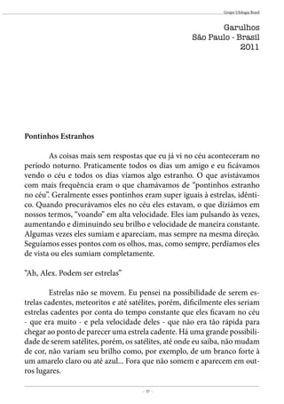 - 37 -
Grupo Ufologia Brasil
Pontinhos Estranhos
	 As coisas mais sem respostas que eu já vi no céu aconteceram no
período noturno. Praticamente todos os dias um amigo e eu ficávamos
vendo o céu e todos os dias víamos algo estranho. O que avistávamos
com mais frequência eram o que chamávamos de “pontinhos estranho
no céu”. Geralmente esses pontinhos eram super iguais à estrelas, idênti-
co. Quando procurávamos eles no céu eles estavam, o que diziámos em
nossos termos, “voando” em alta velocidade. Eles iam pulsando às vezes,
aumentando e diminuindo seu brilho e velocidade de maneira constante.
Algumas vezes eles sumiam e apareciam, mas sempre na mesma direção.
Seguíamos esses pontos com os olhos, mas, como sempre, perdíamos eles
de vista ou eles sumiam completamente.
“Ah, Alex. Podem ser estrelas”
	 Estrelas não se movem. Eu pensei na possibilidade de serem es-
trelas cadentes, meteoritos e até satélites, porém, dificilmente eles seriam
estrelas cadentes por conta do tempo constante que eles ficavam no céu
- que era muito - e pela velocidade deles - que não era tão rápida para
chegar ao ponto de parecer uma estrela cadente. Há uma grande possibili-
dade de serem satélites, porém, os satélites, até onde eu saiba, não mudam
de cor, não variam seu brilho como, por exemplo, de um branco forte à
um amarelo claro ou até azul... Fora que não somem e aparecem em out-
ros lugares.
Garulhos
São Paulo - Brasil
2011
 