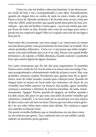 - 38 -
Contatados & Abduzidos
	 Certa vez, não me lembro a data precisamente, vi um desses pon-
tos vindo do leste e fui o acompanhando-o com olhar. Estranhamente,
quando ele chegou bem no centro de onde eu estava vendo, ele parou.
Parou e ficou ali. Quando anoiteceu e foi ficando mais escuro, eram por
volta das 18h45, pude perceber que aquele ponto fazia parte de uma con-
stelação – que não me lembro o nome agora - ou era um estrela que sem-
pre ficara ali todos os dias. Estrelas não voam de um lugar para outro e
param em seu respectivo lugar!! Mas eu vi aquela coisa vim de um lugar e
ficar por lá.
Num outro dia, novamente, esse meu amigo e eu, vimos mais ou menos
uns sete desses pontos, mais precisamente em uma noite, na verdade. Teve
outros pontinhos diferentes... Certa vez vi um passar que tinha simples-
mente a luz mais brilhante que eu já vi na vida. Passou com aquele brilho
fortíssimo e, de repente, o brilho diminuiu, ficando somente o pontinho
fraco que sumira depois de alguns instantes.
Um outro avistamento que foi um dos mais importantes: O pontinho
branco estava vindo do sul. Era de noite e eu estava com esse amigo. Fica-
mos acompanhando-o distantemente vindo do sul para o norte. Mas, esse
pontinho, começou a pulsar. Percebemos que, quanto mais ele se aprox-
imava, mais ele vinha virando; virando para a direção oeste. Quando ele
chegou mais ou menos no local onde nós estávamos, ele ficara de cor
vermelha (seu brilho anterior era branco). Sua lucidez, agora vermelha,
começou a aumentar e diminuir de maneira estranhae, do nada, instan-
teneamente, “apagou”. Porém, quando ele apagara, ou melhor, quando a
luz dele cesara, deu para ver que uma coisa além do ponto vermelho que
continuava “andando” e no local onde ele se encontrara: era uma espécie
de disco cinza com um furo no meio. Parecia que esse disco estava giran-
do e ao seu redor tinha umas coisas meio afiadas. Ele começou a seguir
seu caminho na direção oeste.
Um ponto vermelho brilhante que se transformou em um disco cinza
no céu noturno que girava. Isso, realmente não era um satélite, estrela
cadente ou meteorito, posso garantir.
 