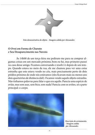 - 39 -
Grupo Ufologia Brasil
Foto demonstrativa do objeto. - Imagem cedida por Alexsander.
O Ovni em Forma de Charuto
e Seu Desaparecimento nas Nuvens
	 Às 14h00 de um terça-feira me pediram-me para eu comprar al-
gumas coisas em um mercado próximo, bom eu fui, mas primeiro passei
na casa desse amigo. Ficamos conversando e resolvi ir depois de um tem-
po. Quando estava no meio da rua, ele me chamou para ver uma coisa
estranha que este estava vendo no céu, mais precisamente perto de dois
prédios próximo de onde nós estávamos (eles ficavam mais ou menos uns
dois quarteirões de distância dali). Ficamos vendo aquele objeto estranho.
Não tínhamos palavras para falar o que era aquilo. Parecia uma espécie de
avião, mas sem asas, sem bico, sem nada! Parecia com os aviões, só a parte
principal: o corpo.
Descrição do avistamento.
- Imagem cedida
por Alexsander.
 