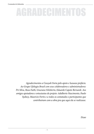 - 4 -
Contatados & Abduzidos
	 Agradecimentos a Cassyah Faria pelo apoio e luxuoso prefácio.
Ao Grupo Ufologia Brasil com seus colaboradores e administradores:
Pri Silva, Rosa Faith, Graciano Felisberto, Eduardo Capote Bernardi. Aos
amigos apoiadores e entusiastas do projeto: Adalberto Nascimento, Paulo
Sydney, Mauricio Fortis e a todos os contatados e participantes que
contribuiram com a obra pra que aqui ela se realizasse.
Dzao
AGRADECIMENTOS
 