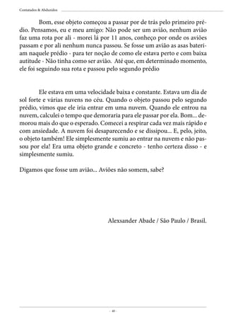 - 40 -
Contatados & Abduzidos
Alexsander Abade / São Paulo / Brasil.
	 Bom, esse objeto começou a passar por de trás pelo primeiro pré-
dio. Pensamos, eu e meu amigo: Não pode ser um avião, nenhum avião
faz uma rota por ali - morei lá por 11 anos, conheço por onde os aviões
passam e por ali nenhum nunca passou. Se fosse um avião as asas bateri-
am naquele prédio - para ter noção de como ele estava perto e com baixa
autitude - Não tinha como ser avião. Até que, em determinado momento,
ele foi seguindo sua rota e passou pelo segundo prédio
	 Ele estava em uma velocidade baixa e constante. Estava um dia de
sol forte e várias nuvens no céu. Quando o objeto passou pelo segundo
prédio, vimos que ele iria entrar em uma nuvem. Quando ele entrou na
nuvem, calculei o tempo que demoraria para ele passar por ela. Bom... de-
morou mais do que o esperado. Comecei a respirar cada vez mais rápido e
com ansiedade. A nuvem foi desaparecendo e se dissipou... E, pelo, jeito,
o objeto também! Ele simplesmente sumiu ao entrar na nuvem e não pas-
sou por ela! Era uma objeto grande e concreto - tenho certeza disso - e
simplesmente sumiu.
Digamos que fosse um avião... Aviões não somem, sabe?
 