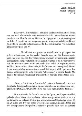 - 43 -
Grupo Ufologia Brasil
Alto Paraíso
Góias - Brasil
2013
	 Então aí vai o meu relato... Em julho deste ano resolvi tirar férias
em um local afastado do movimento de Brasília. Normalmente me es-
tabelecia em Alto Paraíso de Goiás e de lá pegava excursões ecológicas
de 1 dia. A convite de um amigo que possui uma propriedade por lá, me
hospedei na fazenda. Estava há quase 10 dias sozinho, meu retorno estava
programado para dia 19.
		 No sábado, um grupo de canadenses de passagem re-
solveu se hospedar por lá e acabei ficando mais um dia. Então a noite
veio e aquelas estórias de avistamentos que dizem ser comuns na região
começaram a surgir naturalmente. Decidimos então ir no meu automóvel
até um mirante (meu plano era desbancar todos os supostos ovnis:
satélites, rotas comerciais de aviação, fenômenos metereológicos). O fato
é que no caminho, numa estrada rural, fui surpreendido por uma luz
branca extremamente forte tentando “ultrapassar” a minha Parati. Me
toquei de que não poderia ser um caminhão, pois era uma estrada inter-
na.
	 Bom, o fato é que o “caminhão” passou sobrevoando meu au-
tomóvel e depois realizou algum tipo de manobra de aterrissagem e sim-
plesmente DESAPARECEU! O objeto não fazia nenhum tipo de ruído.
	 O proprietário da fazenda me pediu: “pare, pare”, quando olhei
pelas janelas, estávamos cercados de esferas transparentes, mais ou menos
do tamanho de bolas de tênis e que levitavam no ar! Havia algo como 15
ou 20 delas, em diversas cores. Descemos do carro, uma canadense que
nos acompanhava fotografou as esferas e percebi pelo visor da câmera
 