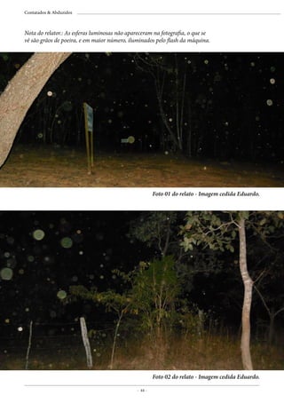 - 44 -
Contatados & Abduzidos
Foto 01 do relato - Imagem cedida Eduardo.
Foto 02 do relato - Imagem cedida Eduardo.
Nota do relator.: As esferas luminosas não apareceram na fotografia, o que se
vê são grãos de poeira, e em maior número, iluminados pelo flash da máquina.
 