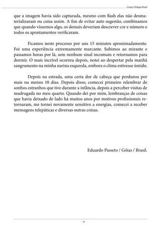 - 45 -
Grupo Ufologia Brasil
que a imagem havia sido capturada, mesmo com flash elas não desma-
terializaram ou coisa assim. A fim de evitar auto sugestão, combinamos
que quando víssemos algo, os demais deveriam descrever cor e número e
todos os apontamentos verificaram.
	 Ficamos neste processo por uns 15 minutos aproximadamente.
Foi uma experiência extremamente marcante. Subimos ao mirante e
passamos horas por lá, sem nenhum sinal incomum e retornamos para
dormir. O mais incrível ocorreu depois, notei ao despertar pela manhã
sangramento na minha narina esquerda, embora o clima estivesse úmido.
	
	 Depois na estrada, uma certa dor de cabeça que perdurou por
mais ou menos 10 dias. Depois disso, comecei primeiro relembrar de
sonhos estranhos que tive durante a infância, depois a perceber visitas de
madrugada no meu quarto. Quando dei por mim, lembranças de coisas
que havia deixado de lado há muitos anos por motivos profissionais re-
tornaram, me tornei novamente sensitivo a energias, comecei a receber
mensagens telepáticas e diversas outras coisas.
Eduardo Passeto / Góias / Brasil.
 