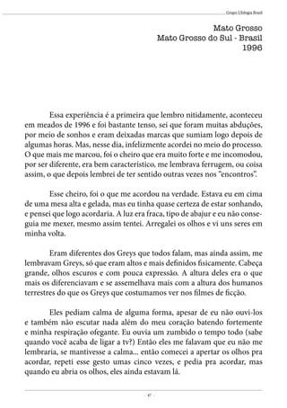 - 47 -
Grupo Ufologia Brasil
	 Essa experiência é a primeira que lembro nitidamente, aconteceu
em meados de 1996 e foi bastante tenso, sei que foram muitas abduções,
por meio de sonhos e eram deixadas marcas que sumiam logo depois de
algumas horas. Mas, nesse dia, infelizmente acordei no meio do processo.
O que mais me marcou, foi o cheiro que era muito forte e me incomodou,
por ser diferente, era bem característico, me lembrava ferrugem, ou coisa
assim, o que depois lembrei de ter sentido outras vezes nos “encontros”.
	 Esse cheiro, foi o que me acordou na verdade. Estava eu em cima
de uma mesa alta e gelada, mas eu tinha quase certeza de estar sonhando,
e pensei que logo acordaria. A luz era fraca, tipo de abajur e eu não conse-
guia me mexer, mesmo assim tentei. Arregalei os olhos e vi uns seres em
minha volta.
	 Eram diferentes dos Greys que todos falam, mas ainda assim, me
lembravam Greys, só que eram altos e mais definidos fisicamente. Cabeça
grande, olhos escuros e com pouca expressão. A altura deles era o que
mais os diferenciavam e se assemelhava mais com a altura dos humanos
terrestres do que os Greys que costumamos ver nos filmes de ficção.
	 Eles pediam calma de alguma forma, apesar de eu não ouvi-los
e também não escutar nada além do meu coração batendo fortemente
e minha respiração ofegante. Eu ouvia um zumbido o tempo todo (sabe
quando você acaba de ligar a tv?) Então eles me falavam que eu não me
lembraria, se mantivesse a calma... então comecei a apertar os olhos pra
acordar, repeti esse gesto umas cinco vezes, e pedia pra acordar, mas
quando eu abria os olhos, eles ainda estavam lá.
Mato Grosso
Mato Grosso do Sul - Brasil
1996
 