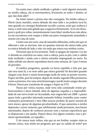 - 48 -
Contatados & Abduzidos
	 Eu sentia meu cabelo molhado e gelado e senti alguém mexendo
na minha cabeça, ela se movimentava, levemente ao redor e dentro, só
que não doía sabe?
	 Eu tentei mexer a perna mas não conseguia. Na minha cabeça o
Flávio (meu marido), estava deitado do meu lado e eu poderia tocá-lo,
mas quando eu consegui finalmente sacudir a perna, senti que acabava a
mesa, e senti uma mão gelada que a segurava firmemente. Aí eu me deses-
perei e pedi pra voltar, insistentemente (sem falar) minha boca não abria,
eu me encontrava sem roupas e tinha um pano transparente amarelado e
morno em cima de mim.
	 Contei uns seis seres, mas de tamanho diferentes, tinha três que só
olhavam e não se moviam, não sei quantos estavam do outros lado, pois
eu estava deitada de lado, e não via nada que estava nas minhas costas.
	 Disseram que já iria terminar. Tudo se apagou de repente e eu me
vi deitada ao contrário na cama, com a cabeça, para os pés, com o cabelo
todo molhado e ainda com o cheiro estranho impregnado no nariz. Eu
tinha sofrido um aborto espontâneo havia uma semana, de 3 pra 4 meses
de gravidez.
	 O médico perguntou, quando eu havia expelido o feto por que
não tava mais lá, e eu nem sabia que estava grávida! Só descobri quando
cheguei com dores e muita hemorragia tarde da noite ao pronto socorro.
Fiquei até feliz, pois há tempos, depois de minha segunda filha prematura
como a primeira, tive uma séria hemorragia e perdi muito sangue durante
8 horas. Passei por transfusão de sangue e fiquei na UTI.
	 Passei por vários exames, onde teria sido constatado ovário po-
limicrosístico e útero infantil, além de algumas sequelas e a impossibili-
dade de um novo óvulo ser fecundado, mas engravidei em 2008 e passei
quase toda a gravidez internada tomando Inibina (remédio, para conter
contrações prematuras) e meu filho nasceu perfeito de parto normal de
nove meses, apesar de algumas peculiaridades. O que aumentou a minha
depressão e terror noturno, que infelizmente ainda persistem, mas foram
amenizados, depois de conhecer pessoas com a mesma experiência que
se dispuseram a me ajudar. Depois disso, tive alguns contatos, mas a pri-
meira oportunidade, eu repudiei...
	 E ele nunca mais voltou, não que eu me lembre, sempre sinto as
mesma coisas, mas ainda me pergunto, por que na calada da noite? por
 