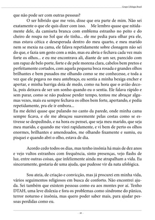 - 49 -
Grupo Ufologia Brasil
que não pode ser com outras pessoas? 	
	 O ser híbrido que me veio, disse que era parte de mim. Não sei
exatamente o que ele quis dizer com isso. Me lembro quase que nitida-
mente dele, da camiseta branca com emblema estranho no peito e do
cheiro de roupa no Sol que ele tinha... ele me pedia para olhar pra ele,
mas estava cética e desesperada dentro do meu quarto, e meu marido
nem se mexia na cama, ele falava repetidamente sobre clonagem não sei
do que, e fazia um gesto com a mão, mas eu abria e fechava cada vez mais
forte os olhos... e eu me encontrava ali, diante de um ser, parecido com
um rapaz de belo porte, forte e de pele morena clara, cabelos bem pretos e
perfeitamente cortados, com aquela pequena boca rosada e grandes olhos
brilhantes e bem puxados me olhando como se me conhecesse, e toda a
vez que ele pegava no meu antebraço, eu sentia a minha bexiga encher e
apertar, e minha barriga doía de medo, como na hora que o avião deco-
la, pois deixava de ser um sonho quando eu o sentia. Ele falava rápido e
sem parar, como se não pudesse perder tempo, tentou me abraçar algu-
mas vezes, mais eu sempre fechava os olhos bem forte, apertando, e pedia
repetidamente, pra ele ir embora...
Eu me deitei quase que pulando no canto da parede, onde minha cama
sempre ficava, e ele me abraçou suavemente pelas costas como se es-
tivesse se despedindo, e na hora eu pensei, que seja meu marido, que seja
meu marido, e quando me virei rapidamente, e vi bem de perto os olhos
enormes, brilhantes e amendoados, me olhando fixamente e sumiu, eu
pisquei e quando abri o olho, estava de dia.
		
	 Acordo cedo todos os dias, mas tenho insônia há mais de dez anos
e vejo vultos estranhos com frequência, sinto presenças, vejo flashs de
luz, entre outras coisas, que infelizmente ainda me atrapalham a vida. Eu
sinceramente, gostaria de uma ajuda, que pudesse vir da nata ufológica.
	
	 Sou ateia, de criação e convicção, mas já procurei em minha vida,
vários seguimentos religiosos em busca de conforto. Não encontrei aju-
da. Sei também que existem pessoas como eu aos montes por aí. Tenho
DTAH, uma leve dislexia e fora os problemas como síndrome do pânico,
terror noturno e insônia, mas quero poder saber mais, para ajudar pes-
soas perdidas como eu.
 