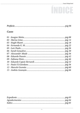 - 5 -
Grupo Ufologia Brasil
Prefácio.............................................................................................pág 06
Casos
01 - Josagno Motta........................................................................... pág 08
02 - Marisa Lima............................................................................. pág 14
03 - Singhi Shanti............................................................................ pág 18
04 - Fernanda G. M......................................................................... pág 22
05 - Luiz Paulo................................................................................. pág 26
06 - Sarah Gonçalves....................................................................... pág 30
07 - Alexsander Abade.................................................................... pág 36
08 - Eduardo Passeto....................................................................... pág 42
09 - Fabiana Diniz........................................................................... pág 46
10 - Eduardo Capote Bernardi........................................................ pág 52
11 - Paulo F.I.Giordano................................................................... pág 56
12 - Marcelo Gusmão...................................................................... pág 60
13 - Andréa Assunção...................................................................... pág 66
Expediente....................................................................................... pág 03
Agradecimentos............................................................................... pág 04
Indíce................................................................................................ pág 05
ÍNDICE
 