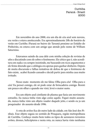 - 53 -
Grupo Ufologia Brasil
	 Em novembro do ano 2000, era um dia de céu azul sem nuvens,
era verão e estava anoitecendo. Era aproximadamente 20h do horário de
verão em Curitiba /Paraná no bairro do Tarumã proximo ao Estádio do
Pinheirão, eu estava com um amigo que atende pelo nome de William
Saturnino.
	 Estavamos saindo da casa dele com minha coleção de revistas de
ufos e discutindo com ele sobre o fenômemo. Ele cético que é, não acredi-
tava em nada e eu sempre insistindo, me baseando em ricos argumentos e
ele firme dizendo que a ufologia era apenas para ganhar dinheiro. Depois
de muita discurssão e falhas tentativas de defesa de que o fenômeno de
fato existe, acabei ficando cansado e decidi partir para minha casa muito
irritado.
	 Nesse exato momento ele me falou: Olha para céu! Olha para o
céu! Eu pensei comigo, ele só pode estar de brincadeira comigo. Resisti
um pouco em olhar e quando me virei, levei o maior susto.
	 Era um objeto azul cintilante de plasma que fazia um movimento
estranho. Eu nunca tinha visto algo como aquilo. Fiquei muito assusta-
do, nunca tinha visto um objeto voador daquele jeito, e sendo eu ja um
pesquisador do assunto desde 1996.
	 A rota de aviões fica do outro lado da cidade, em São José dos Pi-
nhais. Esse objeto seguia no sentido de Piraquara, região metropolitana
de Curitiba. Conheço muito bem todos os tipos de aeronaves terrestres
aviões, drones, helicópteros e nesta rota, eu nunca havia visto nenhuma
Curitiba
Paraná - Brasil
2000
 