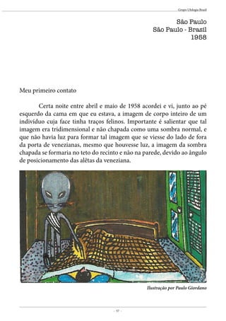 - 57 -
Grupo Ufologia Brasil
Meu primeiro contato
	 Certa noite entre abril e maio de 1958 acordei e vi, junto ao pé
esquerdo da cama em que eu estava, a imagem de corpo inteiro de um
indivíduo cuja face tinha traços felinos. Importante é salientar que tal
imagem era tridimensional e não chapada como uma sombra normal, e
que não havia luz para formar tal imagem que se viesse do lado de fora
da porta de venezianas, mesmo que houvesse luz, a imagem da sombra
chapada se formaria no teto do recinto e não na parede, devido ao ângulo
de posicionamento das alêtas da veneziana.
São Paulo
São Paulo - Brasil
1958
Ilustração por Paulo Giordano
 