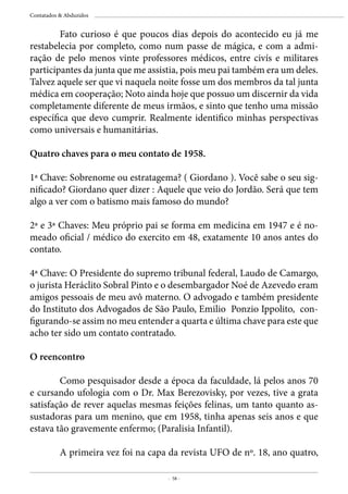 - 58 -
Contatados & Abduzidos
	 Fato curioso é que poucos dias depois do acontecido eu já me
restabelecia por completo, como num passe de mágica, e com a admi-
ração de pelo menos vinte professores médicos, entre civís e militares
participantes da junta que me assistia, pois meu pai também era um deles.
Talvez aquele ser que vi naquela noite fosse um dos membros da tal junta
médica em cooperação; Noto ainda hoje que possuo um discernir da vida
completamente diferente de meus irmãos, e sinto que tenho uma missão
específica que devo cumprir. Realmente identifico minhas perspectivas
como universais e humanitárias.
Quatro chaves para o meu contato de 1958.
1ª Chave: Sobrenome ou estratagema? ( Giordano ). Você sabe o seu sig-
nificado? Giordano quer dizer : Aquele que veio do Jordão. Será que tem
algo a ver com o batismo mais famoso do mundo?
2ª e 3ª Chaves: Meu próprio pai se forma em medicina em 1947 e é no-
meado oficial / médico do exercito em 48, exatamente 10 anos antes do
contato.
4ª Chave: O Presidente do supremo tribunal federal, Laudo de Camargo,
o jurista Heráclito Sobral Pinto e o desembargador Noé de Azevedo eram
amigos pessoais de meu avô materno. O advogado e também presidente
do Instituto dos Advogados de São Paulo, Emilio Ponzio Ippolito, con-
figurando-se assim no meu entender a quarta e última chave para este que
acho ter sido um contato contratado.
O reencontro
	 Como pesquisador desde a época da faculdade, lá pelos anos 70
e cursando ufologia com o Dr. Max Berezovisky, por vezes, tive a grata
satisfação de rever aquelas mesmas feições felinas, um tanto quanto as-
sustadoras para um menino, que em 1958, tinha apenas seis anos e que
estava tão gravemente enfermo; (Paralisia Infantil).
	 A primeira vez foi na capa da revista UFO de nº. 18, ano quatro,
 