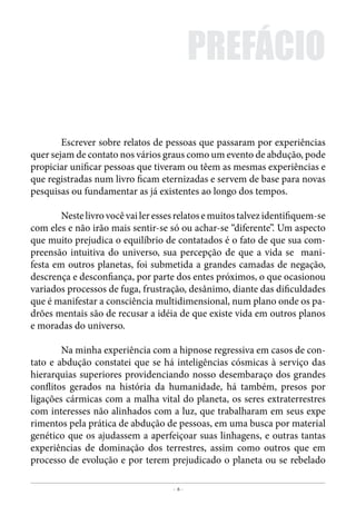- 6 -
Contatados & Abduzidos
	 Escrever sobre relatos de pessoas que passaram por experiências
quer sejam de contato nos vários graus como um evento de abdução, pode
propiciar unificar pessoas que tiveram ou têem as mesmas experiências e
que registradas num livro ficam eternizadas e servem de base para novas
pesquisas ou fundamentar as já existentes ao longo dos tempos.
	 Nestelivrovocêvaileressesrelatosemuitostalvezidentifiquem-se
com eles e não irão mais sentir-se só ou achar-se “diferente”. Um aspecto
que muito prejudica o equilíbrio de contatados é o fato de que sua com-
preensão intuitiva do universo, sua percepção de que a vida se mani-
festa em outros planetas, foi submetida a grandes camadas de negação,
descrença e desconfiança, por parte dos entes próximos, o que ocasionou
variados processos de fuga, frustração, desânimo, diante das dificuldades
que é manifestar a consciência multidimensional, num plano onde os pa-
drões mentais são de recusar a idéia de que existe vida em outros planos
e moradas do universo.
	 Na minha experiência com a hipnose regressiva em casos de con-
tato e abdução constatei que se há inteligências cósmicas à serviço das
hierarquias superiores providenciando nosso desembaraço dos grandes
conflitos gerados na história da humanidade, há também, presos por
ligações cármicas com a malha vital do planeta, os seres extraterrestres
com interesses não alinhados com a luz, que trabalharam em seus expe
rimentos pela prática de abdução de pessoas, em uma busca por material
genético que os ajudassem a aperfeiçoar suas linhagens, e outras tantas
experiências de dominação dos terrestres, assim como outros que em
processo de evolução e por terem prejudicado o planeta ou se rebelado
PREFÁCIO
 