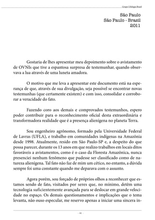 - 61 -
Grupo Ufologia Brasil
	 Gostaria de lhes apresentar meu depoimento sobre o avistamento
de OVNIs que tive a espantosa surpresa de testemunhar, quando obser-
vava a lua através de uma luneta amadora.
	 O motivo que me leva a apresentar este documento está na espe-
rança de que, através de sua divulgação, seja possível se encontrar novas
testemunhas (que certamente existem) e com isso, consolidar e corrobo-
rar a veracidade do fato.
	 Fazendo coro aos demais e comprovados testemunhos, espero
poder contribuir para o reconhecimento oficial desta extraordinária e
transformadora realidade que é a presença alienígena no planeta Terra.
	 Sou engenheiro agrônomo, formado pela Universidade Federal
de Lavras (UFLA), e trabalho em comunidades indígenas na Amazônia
desde 1998. Atualmente, resido em São Paulo-SP e, a despeito do que
possa parecer, durante os 13 anos em que realizo trabalhos em locais ditos
favoráveis a avistamentos, como é o caso da Floresta Amazônica, nunca
presenciei nenhum fenômeno que pudesse ser classificado como de na-
tureza alienígena. Tal fato não faz de mim um cético, no entanto, a dúvida
sempre foi uma constante quando me deparava com o assunto.
	 Agora porém, sou forçado de próprios olhos a reconhecer que es-
tamos sendo de fato, visitados por seres que, no mínimo, detêm uma
tecnologia suficientemente avançada para se deslocar em grande veloci-
dade no espaço. Os demais questionamentos e implicações que o tema
levanta, não ouso especular, me reservo apenas a iniciar uma sincera in-
São Paulo
São Paulo - Brasil
2011
 