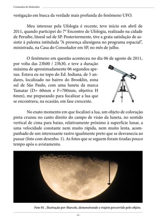 - 62 -
Contatados & Abduzidos
vestigação em busca da verdade mais profunda do fenômeno UFO.
	 Meu interesse pela Ufologia é recente, teve início em abril de
2011, quando participei do 7° Encontro de Ufologia, realizado na cidade
de Peruíbe, litoral sul de SP. Posteriormente, tive a grata satisfação de as-
sistir à palestra intitulada “A presença alienígena no programa espacial”,
ministrada, na Casa do Consolador em SP, no mês de julho.
	 O fenômeno em questão aconteceu no dia 06 de agosto de 2011,
por volta das 23h00 / 23h30, e teve a duração
máxima de aproximadamente 06 segundos ape-
nas. Estava eu no topo do Ed. Indiana, de 5 an-
dares, localizado no bairro do Brooklin, zona
sul de São Paulo, com uma luneta da marca
Yamatar (D= 60mm e F=700mm, objetiva H
6mm), me preparando para focalizar a lua que
se encontrava, na ocasião, em fase crescente.
Foto 01 , Ilustração por Marcelo, demonstrando o trajeto percorrido pelo objeto.
	 No exato momento em que focalizei a lua, um objeto de coloração
preta cruzou no canto direito do campo de visão da luneta, no sentido
vertical de cima para baixo, relativamente próximo à superfície lunar, a
uma velocidade constante nem muito rápida, nem muito lenta, acom-
panhado de um interessante rastro igualmente preto que se desvanecia ao
passar (foto com desenho. 1). As fotos que se seguem foram tiradas pouco
tempo após o avistamento.
 