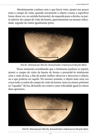 - 63 -
Grupo Ufologia Brasil
	 Absolutamente confuso com o que havia visto, ajustei um pouco
mais o campo de visão, quando novamente o objeto cruzou a superfície
lunar, dessa vez, no sentido horizontal, da esquerda para a direita, na par-
te inferior do campo de visão da luneta, aparentemente na mesma veloci-
dade, seguido do rastro igualmente preto.
	 Nesse momento acreditando que o fenômeno pudesse se repetir,
ajustei o campo de visão da luneta de forma a preenchê-lo totalmente
com a visão da lua, a fim de poder melhor observar e descrever o objeto,
ou o que poderia ser aquilo. No mesmo instante, o objeto mais uma vez
cruza todo o centro do campo de visão da luneta, mais ou menos próximo
ao “equador” da lua, deixando seu rastro a uma velocidade igual às outras
duas aparições.
Foto 02 , Ilustração por Marcelo, demonstrando o trajeto percorrido pelo objeto.
Foto 03 , Ilustração por Marcelo, demonstrando o trajeto percorrido pelo objeto.
 