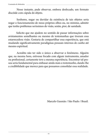 - 64 -
Contatados & Abduzidos
	 Nesse instante, pude observar, embora desfocado, um formato
discóide com cúpula do objeto.
	 Senhores, negar ou duvidar da existência de tais objetos seria
negar o funcionamento de meus próprios olhos ou, no mínimo, admitir
que tenho problemas seríssimos de visão, senão, pior, de sanidade.
Solicito que me ajudem no sentido de passar informações sobre
avistamentos semelhantes ou mesmo de testemunhas que tiveram essa
estarrecedora visão. Gostaria de compartilhar essa experiência, que está
mudando significativamente paradigmas pessoais internos de cunho até
mesmo espiritual.
	 Acredito não ter sido o único a observar o fenômeno. Alguém
que, na mesma hora, estivesse focado com algum instrumento, amador
ou profissional, certamente teve a mesma experiência. Encontrar tal pes-
soa seria fundamental para embasar ainda mais o testemunho, dando-lhe
a credibilidade que merece para que possamos consolidar essa realidade.
Marcelo Gusmão / São Paulo / Brasil.
 