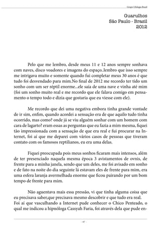 - 67 -
Grupo Ufologia Brasil
	 Pelo que me lembro, desde meus 11 e 12 anos sempre sonhava
com naves, disco voadores e imagens do espaço..lembro que isso sempre
me intrigava muito e somente quando fui completar meus 30 anos é que
tudo foi desvendado para mim.No final de 2012 me recordo ter tido um
sonho com um ser réptil enorme...ele saía de uma nave e vinha até mim
(foi um sonho muito real e me recordo que ele falava comigo em pensa-
mento o tempo todo e dizia que gostaria que eu viesse com ele).
	 Me recordo que dei uma negativa embora tinha grande vontade
de ir sim, enfim, quando acordei a sensação era de que aquilo tudo tinha
ocorrido, mas como? onde já se viu alguém sonhar com um homem com
cara de lagarto? eram essas as perguntas que eu fazia a mim mesma, fiquei
tão impressionada com a sensação de que era real e fui procurar na In-
ternet, foi aí que me deparei com vários casos de pessoas que tiveram
contato com os famosos reptilianos, eu era uma delas.
	 Fiquei preocupada pois meus sonhos ficaram mais intensos, além
de ter presenciado naquela mesma época 3 avistamentos de ovnis, de
frente para a minha janela, sendo que um deles, me foi avisado em sonho
e de fato na noite do dia seguinte lá estavam eles de frente para mim, era
uma esfera laranja avermelhada enorme que ficou pairando por um bom
tempo de frente para mim.
	 Não aguentava mais essa pressão, vi que tinha alguma coisa que
eu precisava saber,que precisava mesmo descobrir e que tudo era real.
Foi aí que vasculhando a Internet pude conhecer o Chico Penteado, o
qual me indicou a hipnóloga Cassyah Faria, foi através dela que pude en-
Guarulhos
São Paulo - Brasil
2012
 