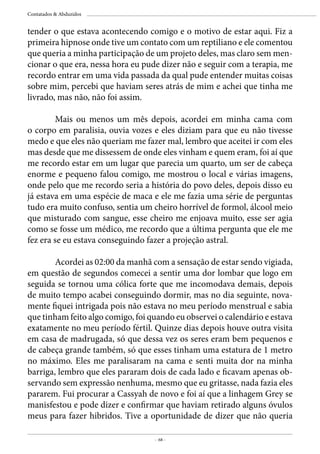 - 68 -
Contatados & Abduzidos
tender o que estava acontecendo comigo e o motivo de estar aqui. Fiz a
primeira hipnose onde tive um contato com um reptiliano e ele comentou
que queria a minha participação de um projeto deles, mas claro sem men-
cionar o que era, nessa hora eu pude dizer não e seguir com a terapia, me
recordo entrar em uma vida passada da qual pude entender muitas coisas
sobre mim, percebi que haviam seres atrás de mim e achei que tinha me
livrado, mas não, não foi assim.
	 Mais ou menos um mês depois, acordei em minha cama com
o corpo em paralisia, ouvia vozes e eles diziam para que eu não tivesse
medo e que eles não queriam me fazer mal, lembro que aceitei ir com eles
mas desde que me dissessem de onde eles vinham e quem eram, foi aí que
me recordo estar em um lugar que parecia um quarto, um ser de cabeça
enorme e pequeno falou comigo, me mostrou o local e várias imagens,
onde pelo que me recordo seria a história do povo deles, depois disso eu
já estava em uma espécie de maca e ele me fazia uma série de perguntas
tudo era muito confuso, sentia um cheiro horrível de formol, álcool meio
que misturado com sangue, esse cheiro me enjoava muito, esse ser agia
como se fosse um médico, me recordo que a última pergunta que ele me
fez era se eu estava conseguindo fazer a projeção astral.
	 Acordei as 02:00 da manhã com a sensação de estar sendo vigiada,
em questão de segundos comecei a sentir uma dor lombar que logo em
seguida se tornou uma cólica forte que me incomodava demais, depois
de muito tempo acabei conseguindo dormir, mas no dia seguinte, nova-
mente fiquei intrigada pois não estava no meu período menstrual e sabia
que tinham feito algo comigo, foi quando eu observei o calendário e estava
exatamente no meu período fértil. Quinze dias depois houve outra visita
em casa de madrugada, só que dessa vez os seres eram bem pequenos e
de cabeça grande também, só que esses tinham uma estatura de 1 metro
no máximo. Eles me paralisaram na cama e senti muita dor na minha
barriga, lembro que eles pararam dois de cada lado e ficavam apenas ob-
servando sem expressão nenhuma, mesmo que eu gritasse, nada fazia eles
pararem. Fui procurar a Cassyah de novo e foi aí que a linhagem Grey se
manisfestou e pode dizer e confirmar que haviam retirado alguns óvulos
meus para fazer hibridos. Tive a oportunidade de dizer que não queria
 