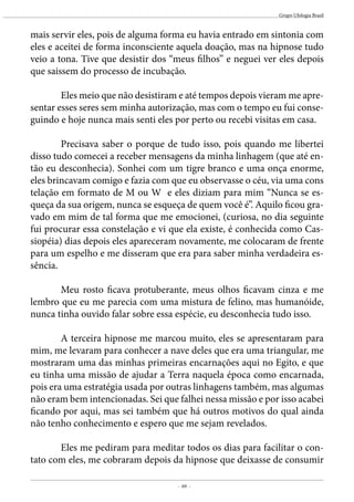 - 69 -
Grupo Ufologia Brasil
mais servir eles, pois de alguma forma eu havia entrado em sintonia com
eles e aceitei de forma inconsciente aquela doação, mas na hipnose tudo
veio a tona. Tive que desistir dos “meus filhos’’ e neguei ver eles depois
que saissem do processo de incubação.
	 Eles meio que não desistiram e até tempos depois vieram me apre-
sentar esses seres sem minha autorização, mas com o tempo eu fui conse-
guindo e hoje nunca mais senti eles por perto ou recebi visitas em casa.
	 Precisava saber o porque de tudo isso, pois quando me libertei
disso tudo comecei a receber mensagens da minha linhagem (que até en-
tão eu desconhecia). Sonhei com um tigre branco e uma onça enorme,
eles brincavam comigo e fazia com que eu observasse o céu, via uma cons
telação em formato de M ou W e eles diziam para mim “Nunca se es-
queça da sua origem, nunca se esqueça de quem você é’’. Aquilo ficou gra-
vado em mim de tal forma que me emocionei, (curiosa, no dia seguinte
fui procurar essa constelação e vi que ela existe, é conhecida como Cas-
siopéia) dias depois eles apareceram novamente, me colocaram de frente
para um espelho e me disseram que era para saber minha verdadeira es-
sência.
	 Meu rosto ficava protuberante, meus olhos ficavam cinza e me
lembro que eu me parecia com uma mistura de felino, mas humanóide,
nunca tinha ouvido falar sobre essa espécie, eu desconhecia tudo isso.
	 A terceira hipnose me marcou muito, eles se apresentaram para
mim, me levaram para conhecer a nave deles que era uma triangular, me
mostraram uma das minhas primeiras encarnações aqui no Egito, e que
eu tinha uma missão de ajudar a Terra naquela época como encarnada,
pois era uma estratégia usada por outras linhagens também, mas algumas
não eram bem intencionadas. Sei que falhei nessa missão e por isso acabei
ficando por aqui, mas sei também que há outros motivos do qual ainda
não tenho conhecimento e espero que me sejam revelados.
	 Eles me pediram para meditar todos os dias para facilitar o con-
tato com eles, me cobraram depois da hipnose que deixasse de consumir
 