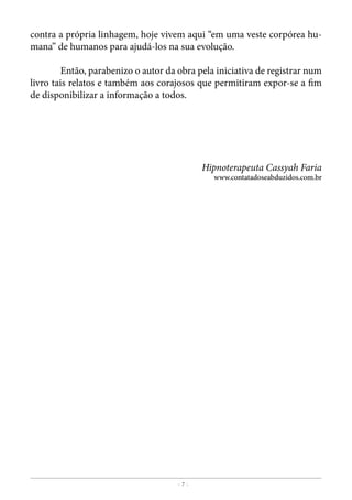 - 7 -
Grupo Ufologia Brasil
contra a própria linhagem, hoje vivem aqui “em uma veste corpórea hu-
mana” de humanos para ajudá-los na sua evolução.
	 Então, parabenizo o autor da obra pela iniciativa de registrar num
livro tais relatos e também aos corajosos que permitiram expor-se a fim
de disponibilizar a informação a todos.
Hipnoterapeuta Cassyah Faria
www.contatadoseabduzidos.com.br
 