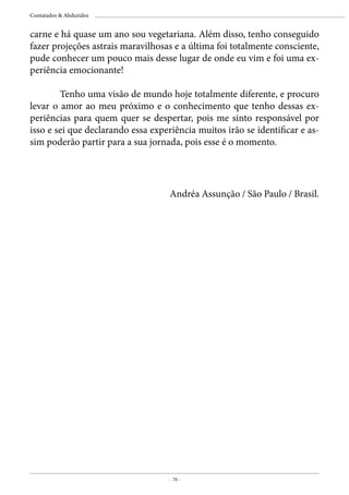 - 70 -
Contatados & Abduzidos
carne e há quase um ano sou vegetariana. Além disso, tenho conseguido
fazer projeções astrais maravilhosas e a última foi totalmente consciente,
pude conhecer um pouco mais desse lugar de onde eu vim e foi uma ex-
periência emocionante!
	
	 Tenho uma visão de mundo hoje totalmente diferente, e procuro
levar o amor ao meu próximo e o conhecimento que tenho dessas ex-
periências para quem quer se despertar, pois me sinto responsável por
isso e sei que declarando essa experiência muitos irão se identificar e as-
sim poderão partir para a sua jornada, pois esse é o momento.
Andréa Assunção / São Paulo / Brasil.
 