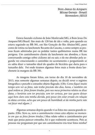 - 9 -
Grupo Ufologia Brasil
Bom Jesus do Amparo
Minas Gerais - Brasil
Novembro /2013
	 Estava fazendo ciclismo de João Monlevade/MG, à Bom Jesus Do
Amparo/MG/Brasil. São mais de 120 km de ida e volta, pois quando eu
estava seguindo na BR-381, em São Gonçalo do Rio Abaixo/MG, parei
como de rotina na lanchonete Recanto da Cascata, e como sempre as pes-
soas ficam admiradas por eu pedalar tantos quilômetros numa BR tão
perigosa. Um caminhoneiro cliente da lanchonete me abordou, e ficou
conversando comigo sobre ciclismo até eu sair, e ele me abordar pela se-
gunda vez estacionando o caminhão no acostamento e perguntando se
eu sabia dizer o tamanho ideal do quadro de bicicleta que daria para o
tamanho dele. Foi onde tiramos algumas fotos mais a frente desta lan-
chonete às margens da BR-381.
	 As imagens foram feitas, em torno do dia 10 de novembro de
2013, mas somente algumas semanas depois, eu decidi rever o registro
fotográfico e percebi o estranho objeto flagrado. (Obs: Como fiquei muito
tempo sem ver as fotos, não tenho precisão dos dias, horas, e também em
qual ordem as fotos foram tiradas, pois nos meus primeiros relatos eu disse
datas, e horários sem ter precisão, sem ter certeza, por isso quero deixar
aqui bem claro esta minha dúvida, pois posso sim estar errado em relação
às datas corretas, acho que um pouco de humildade aí da minha parte não
vai fazer mal algum. )
	 Algumas semanas depois quando vi as fotos me causou grande es-
panto. (Obs: Nem eu, nem o caminhoneiro vimos estes objetos no momen-
to em que as fotos foram tiradas.) Meu relato sobre o caminhoneiro por
mais que possa parecer estranho, foi o que realmente aconteceu. Pois as
pessoas me perguntam por que um caminhoneiro iria tirar fotos minha?
 