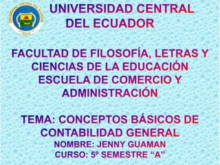        UNIVERSIDAD CENTRAL  DEL ECUADOR  FACULTAD DE FILOSOFÍA, LETRAS Y CIENCIAS DE LA EDUCACIÓN ESCUELA DE COMERCIO Y ADMINISTRACIÓN TEMA: CONCEPTOS BÁSICOS DE CONTABILIDAD GENERAL NOMBRE: JENNY GUAMAN  CURSO: 5º SEMESTRE “A” 