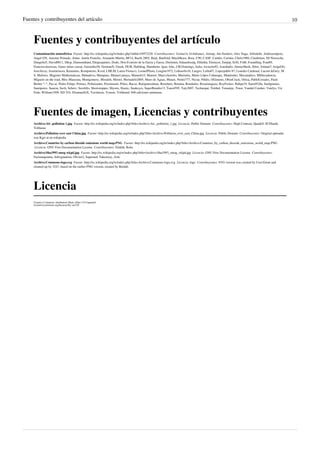 Fuentes y contribuyentes del artículo 10
Fuentes y contribuyentes del artículo
Contaminación atmosférica Fuente: http://es.wikipedia.org/w/index.php?oldid=54972220 Contribuyentes: 3coma14, 614nfranco, Airunp, Ale flashero, Alex Naga, Alfredobi, Andreasmperu,
Angel GN, Antonio Peinado, Antur, Antón Francho, Armando-Martin, BF14, Bachi 2805, Baiji, Banfield, BlackBeast, Bsea, C90, CASF, Camilo, Carmin, Chelo1980, Cinabrium, DJ Nietzsche,
Dangelin5, David0811, Dhcp, Diamondland, Diegusjaimes, Dodo, Don Evaristo de la Garza y Garza, Dreitmen, Eduardosalg, Elliniká, Elsenyor, Emijrp, Erfil, FAR, Foundling, Fran89,
Franciscolasrozas, Gaius iulius caesar, Gerardito56, GermanX, Greek, HUB, Halfdrag, Humberto, Igna, Isha, J.M.Domingo, Jarke, Javierito92, Jcaraballo, JimmySheik, Jkbw, Jolman7, JorgeGG,
JoseAlcoy, Joselarrucea, Ketamino, Komputisto, Kved, LMLM, Laura Fiorucci, LeonelPlinio, Leugim1972, Lidiasolis18, Lnegro, Lolita07, Lopezpablo 87, Lourdes Cardenal, Lucien leGrey, M
S, Mafores, Magister Mathematicae, Mahadeva, Mampato, Manuel.amaya, Manuelt15, Manwë, MarcoAurelio, Mariniita, Mario Lôpez Cahueque, Matdrodes, Mecamático, MiDecadencia,
Miguelo on the road, Miss Manzana, Montgomery, Moraleh, Moriel, Mortadelo2005, Muro de Aguas, Mutari, Netito777, Nicop, Nihilo, OGimeno, OboeCrack, Ortisa, PabloCostales, Pauli
Bieber *-*, Paz.ar, Pedro Felipe, Petruss, Polinizador, Poromiami, Pólux, Racso, Rafajuntoalmar, Renebeto, Retama, Rondador, Rosarinagazo, RoyFocker, Rubpe19, SaeedVilla, SanIgnatius,
Santiperez, Sauron, Savh, Sebrev, Serolillo, Showstopper, Shyoru, Slastic, Snakeyes, SuperBraulio13, Tano4595, Taty2007, Technopat, Tirithel, Tomatejc, Truor, Vandal Crusher, Vatelys, Vic
Fede, William1509, XD YO, XfontanillsX, Yavidaxiu, Yorusti, Yrithinnd, 948 ediciones anónimas
Fuentes de imagen, Licencias y contribuyentes
Archivo:Air .pollution 1.jpg Fuente: http://es.wikipedia.org/w/index.php?title=Archivo:Air_.pollution_1.jpg Licencia: Public Domain Contribuyentes: High Contrast, Quadell, SCEhardt,
Trilliumz
Archivo:Pollution over east China.jpg Fuente: http://es.wikipedia.org/w/index.php?title=Archivo:Pollution_over_east_China.jpg Licencia: Public Domain Contribuyentes: Original uploader
was Kgrr at en.wikipedia
Archivo:Countries by carbon dioxide emissions world map.PNG Fuente: http://es.wikipedia.org/w/index.php?title=Archivo:Countries_by_carbon_dioxide_emissions_world_map.PNG
Licencia: GNU Free Documentation License Contribuyentes: Elekhh, Roke
Archivo:Sha1993 smog wkpd.jpg Fuente: http://es.wikipedia.org/w/index.php?title=Archivo:Sha1993_smog_wkpd.jpg Licencia: GNU Free Documentation License Contribuyentes:
Factumquintus, Infrogmation, Olivier2, Saperaud, Takeaway, Zolo
Archivo:Commons-logo.svg Fuente: http://es.wikipedia.org/w/index.php?title=Archivo:Commons-logo.svg Licencia: logo Contribuyentes: SVG version was created by User:Grunt and
cleaned up by 3247, based on the earlier PNG version, created by Reidab.
Licencia
Creative Commons Attribution-Share Alike 3.0 Unported
//creativecommons.org/licenses/by-sa/3.0/
 