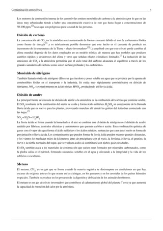 Contaminación atmosférica 3
Los motores de combustión interna de los automóviles emiten monóxido de carbono a la atmósfera por lo que en las
áreas muy urbanizadas tiende a haber una concentración excesiva de este gas hasta llegar a concentraciones de
50-100 ppm,
[2]
tasas que son peligrosas para la salud de las personas.
Dióxido de carbono
La concentración de CO
2
en la atmósfera está aumentando de forma constante debido al uso de carburantes fósiles
como fuente de energía
[2]
y es teóricamente posible demostrar que este hecho es el causante de producir un
incremento de la temperatura de la Tierra - efecto invernadero-
[2]
La amplitud con que este efecto puede cambiar el
clima mundial depende de los datos empleados en un modelo teórico, de manera que hay modelos que predicen
cambios rápidos y desastrosos del clima y otros que señalan efectos climáticos limitados.
[2]
La reducción de las
emisiones de CO
2
a la atmósfera permitiría que el ciclo total del carbono alcanzara el equilibrio a través de los
grandes sumideros de carbono como son el océano profundo y los sedimentos.
Monóxido de nitrógeno
También llamado óxido de nitrógeno (II) es un gas incoloro y poco soluble en agua que se produce por la quema de
combustibles fósiles en el transporte y la industria. Se oxida muy rápidamente convirtiéndose en dióxido de
nitrógeno, NO
2
, y posteriormente en ácido nítrico, HNO
3
, produciendo así lluvia ácida.
Dióxido de azufre
La principal fuente de emisión de dióxido de azufre a la atmósfera es la combustión del carbón que contiene azufre.
El SO
2
resultante de la combustión del azufre se oxida y forma ácido sulfúrico, H
2
SO
4
un componente de la llamada
lluvia ácida que es nocivo para las plantas, provocando manchas allí donde las gotitas del ácido han contactado con
las hojas.
[2]
SO
2
+ H
2
O = H
2
SO
4
La lluvia ácida se forma cuando la humedad en el aire se combina con el óxido de nitrógeno o el dióxido de azufre
emitido por fábricas, centrales eléctricas y automotores que queman carbón o aceite. Esta combinación química de
gases con el vapor de agua forma el ácido sulfúrico y los ácidos nítricos, sustancias que caen en el suelo en forma de
precipitación o lluvia ácida. Los contaminantes que pueden formar la lluvia ácida pueden recorrer grandes distancias,
y los vientos los trasladan miles de kilómetros antes de precipitarse con el rocío, la llovizna, o lluvia, el granizo, la
nieve o la niebla normales del lugar, que se vuelven ácidos al combinarse con dichos gases residuales.
El SO
2
también ataca a los materiales de construcción que suelen estar formados por minerales carbonatados, como
la piedra caliza o el mármol, formando sustancias solubles en el agua y afectando a la integridad y la vida de los
edificios o esculturas.
Metano
El metano, CH
4
, es un gas que se forma cuando la materia orgánica se descompone en condiciones en que hay
escasez de oxígeno; esto es lo que ocurre en las ciénagas, en los pantanos y en los arrozales de los países húmedos
tropicales. También se produce en los procesos de la digestión y defecación de los animales herbívoros.
El metano es un gas de efecto invernadero que contribuye al calentamiento global del planeta Tierra ya que aumenta
la capacidad de retención del calor por la atmósfera.
 
