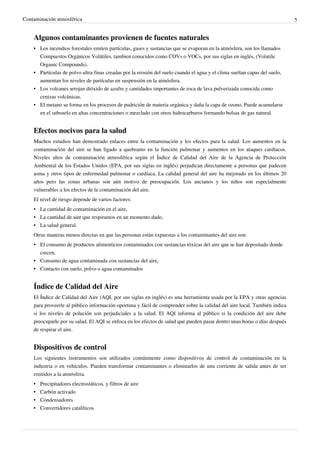 Contaminación atmosférica 5
Algunos contaminantes provienen de fuentes naturales
•
• Los incendios forestales emiten partículas, gases y sustancias que se evaporan en la atmósfera, son los llamados
Compuestos Orgánicos Volátiles, tambien conocidos como COVs o VOCs, por sus siglas en inglés, (Volatile
Organic Compounds).
•
• Partículas de polvo ultra finas creadas por la erosión del suelo cuando el agua y el clima sueltan capas del suelo,
aumentan los niveles de partículas en suspensión en la atmósfera.
• Los volcanes arrojan dióxido de azufre y cantidades importantes de roca de lava pulverizada conocida como
cenizas volcánicas.
• El metano se forma en los procesos de pudrición de materia orgánica y daña la capa de ozono. Puede acumularse
en el subsuelo en altas concentraciones o mezclado con otros hidrocarburos formando bolsas de gas natural.
Efectos nocivos para la salud
Muchos estudios han demostrado enlaces entre la contaminación y los efectos para la salud. Los aumentos en la
contaminación del aire se han ligado a quebranto en la función pulmonar y aumentos en los ataques cardíacos.
Niveles altos de contaminación atmosférica según el Índice de Calidad del Aire de la Agencia de Protección
Ambiental de los Estados Unidos (EPA, por sus siglas en inglés) perjudican directamente a personas que padecen
asma y otros tipos de enfermedad pulmonar o cardíaca. La calidad general del aire ha mejorado en los últimos 20
años pero las zonas urbanas son aún motivo de preocupación. Los ancianos y los niños son especialmente
vulnerables a los efectos de la contaminación del aire.
El nivel de riesgo depende de varios factores:
•
• La cantidad de contaminación en el aire,
•
• La cantidad de aire que respiramos en un momento dado,
•
• La salud general.
Otras maneras menos directas en que las personas están expuestas a los contaminantes del aire son:
•
• El consumo de productos alimenticios contaminados con sustancias tóxicas del aire que se han depositado donde
crecen,
•
• Consumo de agua contaminada con sustancias del aire,
•
• Contacto con suelo, polvo o agua contaminados
Índice de Calidad del Aire
El Índice de Calidad del Aire (AQI, por sus siglas en inglés) es una herramienta usada por la EPA y otras agencias
para proveerle al público información oportuna y fácil de comprender sobre la calidad del aire local. También indica
si los niveles de polución son perjudiciales a la salud. El AQI informa al público si la condición del aire debe
preocuparle por su salud. El AQI se enfoca en los efectos de salud que pueden pasar dentro unas horas o días después
de respirar el aire.
Dispositivos de control
Los siguientes instrumentos son utilizados comúnmente como dispositivos de control de contaminación en la
industria o en vehículos. Pueden transformar contaminantes o eliminarlos de una corriente de salida antes de ser
emitidos a la atmósfera.
• Precipitadores electrostáticos, y filtros de aire
•
• Carbón activado
•
• Condensadores
•
• Convertidores catalíticos
 