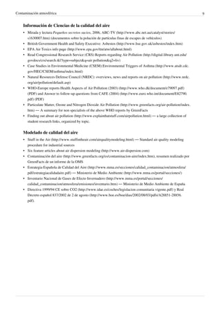 Contaminación atmosférica 9
Información de Ciencias de la calidad del aire
• Mirada y lectura Pequeños secretos sucios, 2006, ABC-TV (http://www.abc.net.au/catalyst/stories/
s1630007.htm) (documentos sobre la polución de partículas finas de escapes de vehículos)
• British Government Health and Safety Executive: Asbestos (http://www.hse.gov.uk/asbestos/index.htm)
• EPA Air Toxics info page (http://www.epa.gov/ttn/atw/allabout.html)
• Read Congressional Research Service (CRS) Reports regarding Air Pollution (http://digital.library.unt.edu/
govdocs/crs/search.tkl?type=subject&q=air pollution&q2=liv)
• Case Studies in Environmental Medicine (CSEM):Environmental Triggers of Asthma (http://www.atsdr.cdc.
gov/HEC/CSEM/asthma/index.html)
• Natural Resources Defense Council (NRDC): overviews, news and reports on air pollution (http://www.nrdc.
org/air/pollution/default.asp)
• WHO-Europe reports Health Aspects of Air Pollution (2003) (http://www.who.dk/document/e79097.pdf)
(PDF) and Answer to follow-up questions from CAFE (2004) (http://www.euro.who.int/document/E82790.
pdf) (PDF)
• Particulate Matter, Ozone and Nitrogen Dioxide Air Pollution (http://www.greenfacts.org/air-pollution/index.
htm) — A summary for non specialists of the above WHO reports by GreenFacts
• Finding out about air pollution (http://www.explainthatstuff.com/airpollution.html) — a large collection of
student research links, organized by topic.
Modelado de calidad del aire
• Stuff in the Air (http://www.stuffintheair.com/airqualitymodeling.html) — Standard air quality modeling
procedure for industrial sources
• Six feature articles about air dispersion modeling (http://www.air-dispersion.com)
• Contaminación del aire (http://www.greenfacts.org/es/contaminacion-aire/index.htm), resumen realizado por
GreenFacts de un informe de la OMS
• Estrategia Española de Calidad del Aire (http://www.mma.es/secciones/calidad_contaminacion/atmosfera/
pdf/estrategiacalidadaire.pdf) — Ministerio de Medio Ambiente (http://www.mma.es/portal/secciones/)
• Inventario Nacional de Gases de Efecto Invernadero (http://www.mma.es/portal/secciones/
calidad_contaminacion/atmosfera/emisiones/inventario.htm) — Ministerio de Medio Ambiente de España
• Directiva 1999/94 CE sobre CO2 (http://www.idae.es/coches/legislacion comunitaria vigente.pdf) y Real
Decreto español 837/2002 de 2 de agosto (http://www.boe.es/boe/dias/2002/08/03/pdfs/A28851-28856.
pdf).
 