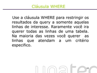 Cláusula WHERE Use a cláusula WHERE para restringir os resultados da query a somente aquelas linhas de interesse. Raramente você ira querer todas as linhas de uma tabela. Na maioria das vezes você querer  as linhas que atendam a um critério especifico. 