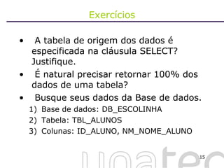 Exercícios A tabela de origem dos dados é especificada na cláusula SELECT? Justifique. É natural precisar retornar 100% dos dados de uma tabela? Busque seus dados da Base de dados. Base de dados: DB_ESCOLINHA Tabela: TBL_ALUNOS Colunas: ID_ALUNO, NM_NOME_ALUNO 
