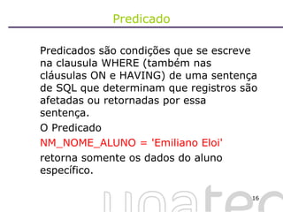 Predicado Predicados são condições que se escreve na clausula WHERE (também nas cláusulas ON e HAVING) de uma sentença de SQL que determinam que registros são afetadas ou retornadas por essa sentença.  O Predicado  NM_NOME_ALUNO = 'Emiliano Eloi'  retorna somente os dados do aluno específico. 