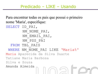 Predicado – LIKE – Usando  Para encontrar todas os pais que possui o primeiro nome 'Maria', especifique: SELECT  ID_PAI,    NM_NOME_PAI,   NM_EMAIL_PAI,   NM_PSS_PAI FROM  TBL_PAIS WHERE  NM_NOME_PAI LIKE  ‘Maria%' Maria  Aparecida da Silva Duarte Tatiane Maria Barbosa Silva e Souza   Amanda Almeida 