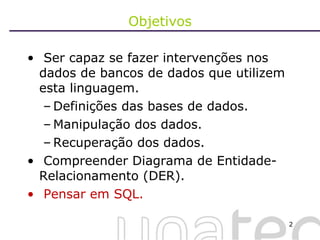 Objetivos Ser capaz se fazer intervenções nos dados de bancos de dados que utilizem esta linguagem. Definições das bases de dados. Manipulação dos dados. Recuperação dos dados. Compreender Diagrama de Entidade-Relacionamento (DER). Pensar em SQL. 