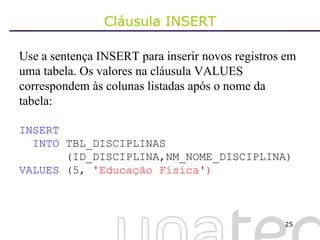 Cláusula INSERT Use a sentença INSERT para inserir novos registros em uma tabela. Os valores na cláusula VALUES correspondem às colunas listadas após o nome da tabela: INSERT INTO  TBL_DISCIPLINAS (ID_DISCIPLINA,NM_NOME_DISCIPLINA) VALUES  (5,  'Educação Física') 