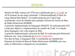 SEQUEL História do SQL começa em 1970 com a publicação por  E. F. Codd , no ACM Journal, de um artigo intitulado “A RelationalModel of Data for Large Shared Data Banks”. O modelo proposto por Codd é hoje considerado a base de trabalho para qualquer Sistema de Gestão de Base de Dados Relacional (SGBDR). A primeira implementação da linguagem SEQUEL foi realizada pela  IBM  e tinha por objetivo a implementação do modelo de Codd. A evolução desta linguagem veio a dar origem ao SQL. A primeira implementação comercial de SQL foi realizada pela Relational Software, Inc., hoje conhecida por  Oracle Corporation . Nos dias de hoje, a linguagem SQL é considerada um standard dos Sistemas de Gestão de Base de Dados Relacionais (SGBDR); por isso, todos os fabricantes a integram nos seu produtos. 