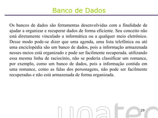 Banco de Dados Os bancos de dados são ferramentas desenvolvidas com a finalidade de ajudar a organizar e recuperar dados de forma eficiente. Seu conceito não está diretamente vinculado a informática ou a qualquer meio eletrônico. Desse modo pode-se dizer que uma agenda, uma lista telefônica ou até uma enciclopédia são um banco de dados, pois a informação armazenada nesses meios está organizado e pode ser facilmente recuperada. utilizando essa mesma linha de raciocínio, não se poderia classificar um romance, por exemplo, como um banco de dados, pois a informação contida em uma romance, como as falas dos personagens, não pode ser facilmente recuperadas e não está armazenada de forma organizada. 