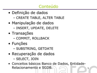 Conteúdo Definição de dados CREATE TABLE, ALTER TABLE Manipulação de dados INSERT, UPDATE, DELETE Transações COMMIT, ROLLBACK Funções SUBSTRING, GETDATE  Recuperação de dados SELECT, JOIN Conceitos básicos Banco de Dados, Entidade-Relacionamento e SGDB.  