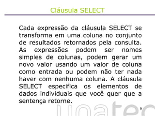 Cláusula SELECT Cada expressão da cláusula SELECT se transforma em uma coluna no conjunto de resultados retornados pela consulta. As expressões podem ser nomes simples de colunas, podem gerar um novo valor usando um valor de coluna como entrada ou podem não ter nada haver com nenhuma coluna. A cláusula SELECT especifica os elementos de dados individuais que você quer que a sentença retorne.  