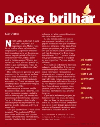 Até mesmo
uma vela
pode ser
vista a um
quilômetro
de
distância
na
escuridão.
N
este Natal, o mundo chora
e lamenta as perdas e as
tragédias do ano. Muitas vidas
foram machucadas e muitos sonhos,
despedaçados. As pessoas do mundo
inteiro precisam ver a luz do amor que
desceu naquele primeiro Natal para
iluminar suas vidas, sobre a qual o
profeta Isaías escreveu: “O povo que
andava em trevas, viu uma grande luz;
sobre os que habitavam na região da
sombra da morte resplandeceu a luz”
(Isaías 9:2).
Hoje pode parecer que essa luz quase
desapareceu, de tanto que as sombras
à nossa volta aumentaram. Mas nem
tudo é como parece. As trevas jamais
vencerão a luz. Temos apenas que ligar
uma lâmpada ou acender uma vela para
expulsar a escuridão.
O mesmo pode acontecer na vida.
Podemos deixar a luz e o amor de Jesus
entrar em nossos corações e deixá-la
brilhar sobre aqueles que nos cercam,
demonstrando-lhes ternura e interesse.
Sua luz brilhará no cenário de ódio e
indiferença que se faz presente em boa
parte do mundo, e afastará as trevas à
nossa volta.
“E de que adianta isso?” —você talvez
pergunte. “Não muda muito!” Pode
parecer que a diferença seja pequena
demais para ser notada e ter um efeito,
mas não é verdade. Até mesmo uma
vela pode ser vista a um quilômetro de
distância na escuridão.
Li uma história sobre um homem
que, enquanto caminhava pela praia,
pegava estrelas-do-mar que estavam na
areia e as atirava de volta à água. Outra
pessoa que passava por ali perguntou
“Por que faz isso? Existem centenas de
estrelas-do-mar na areia desta praia.
Que diferença faz?” O homem se abai-
xou, pegou outra estrela e, ao jogá-la
ao mar, respondeu “Para esta aqui faz
diferença.”
Você também pode fazer a diferença,
deixando sua luz brilhar de forma que
aqueles com quem você tiver contato
sejam encorajados e recuperem a
esperança para o ano que se aproxima.
Como na história sobre as estrelas-do-
mar, talvez não consiga alcançar todos,
mas certamente pode fazer a diferença
na vida daqueles com quem tiver con-
tato. E não pára por aí, porque essas
pessoas, por sua vez, poderão fazer a
diferença nas vidas que elas próprias
tocarem.
É possível e pode começar agora, se
todos fizermos esta oração de Natal:
Querido Jesus, encha nossos corações
com a luz e o amor do Natal. Transforme-
nos em um cordão de luzes que derrotará
as trevas e iluminará o mundo ao nosso
redor com o Seu amor. Amém. 
Lilia Potters é membro em tempo
integral da Família Internacional
no Oriente Médio.
Lilia Potters
Deixe brilhar
10 www.contato.org | contato  Vol 7,  no
12
 